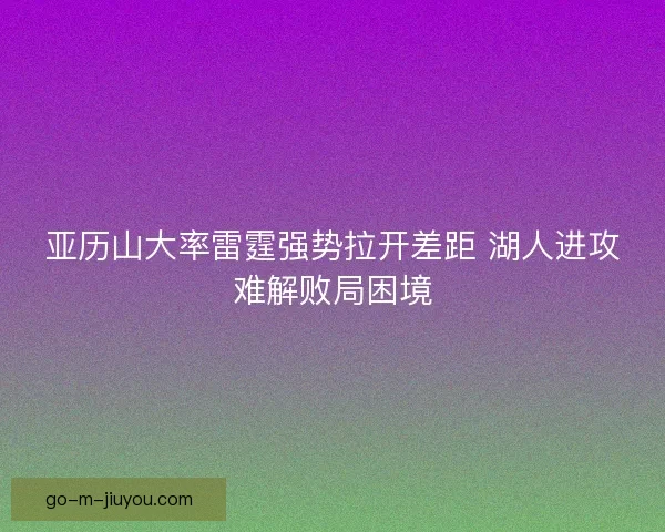亚历山大率雷霆强势拉开差距 湖人进攻难解败局困境