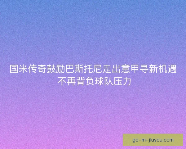 国米传奇鼓励巴斯托尼走出意甲寻新机遇 不再背负球队压力