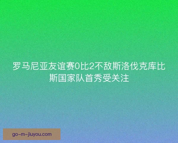 罗马尼亚友谊赛0比2不敌斯洛伐克库比斯国家队首秀受关注