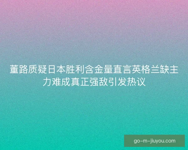 董路质疑日本胜利含金量直言英格兰缺主力难成真正强敌引发热议