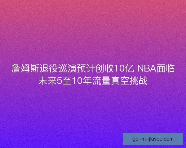 詹姆斯退役巡演预计创收10亿 NBA面临未来5至10年流量真空挑战