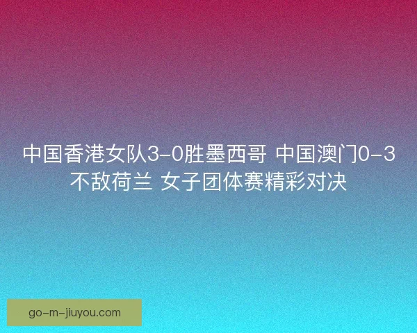中国香港女队3-0胜墨西哥 中国澳门0-3不敌荷兰 女子团体赛精彩对决