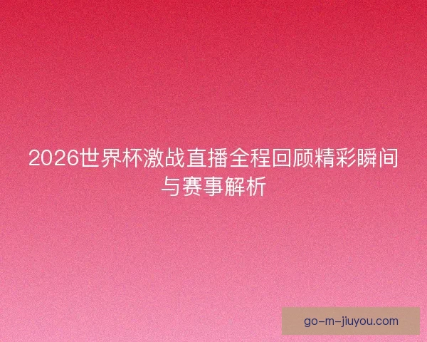 2026世界杯激战直播全程回顾精彩瞬间与赛事解析