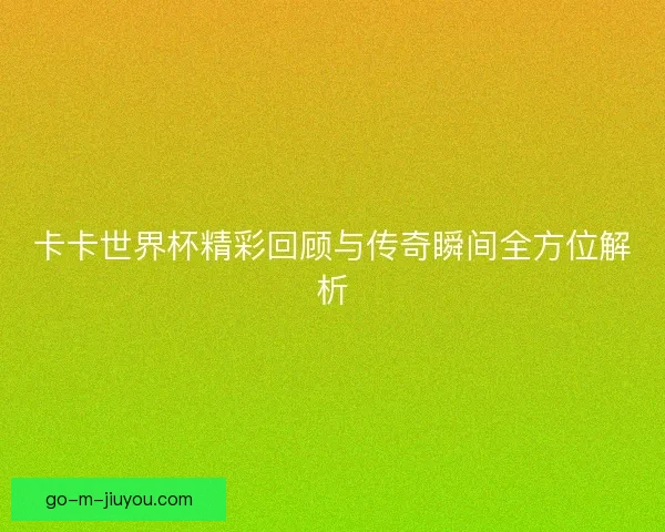 卡卡世界杯精彩回顾与传奇瞬间全方位解析