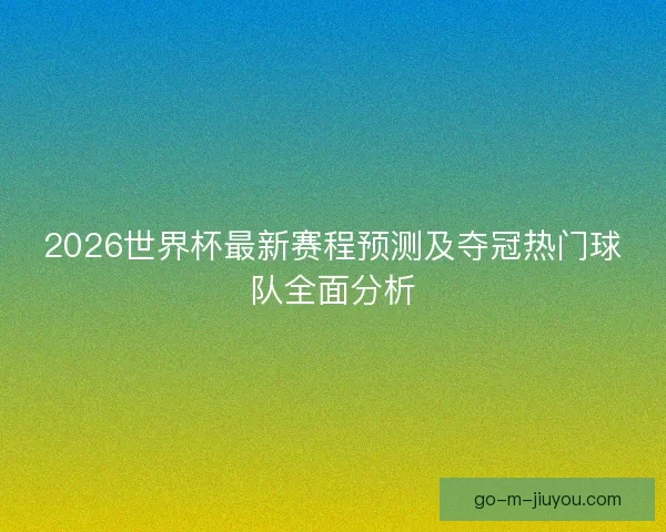 2026世界杯最新赛程预测及夺冠热门球队全面分析