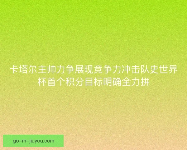 卡塔尔主帅力争展现竞争力冲击队史世界杯首个积分目标明确全力拼 卡塔尔主帅力争展现竞争力冲击队史世界杯首个积分目标明确全力拼