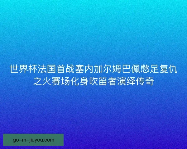 世界杯法国首战塞内加尔姆巴佩憋足复仇之火赛场化身吹笛者演绎传奇