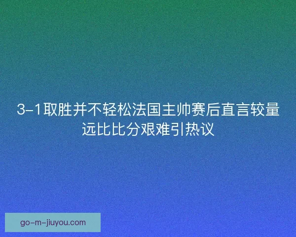 3-1取胜并不轻松法国主帅赛后直言较量远比比分艰难引热议